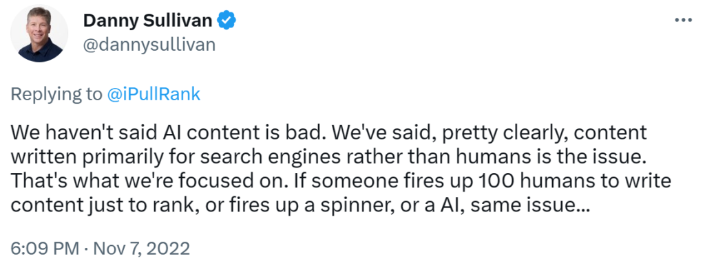 Screenshot of a Tweet on Nov 7, 2022 from Danny Sullivan saying: "We haven't said AI content is bad. We've said, pretty clearly, content written primarily for search engines rather than humans is the issue. That's what we're focused on. If someone fires up 100 humans to write content just to rank, or fires up a spinner, or a AI, same issue..."